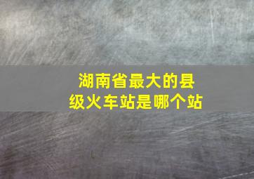 湖南省最大的县级火车站是哪个站