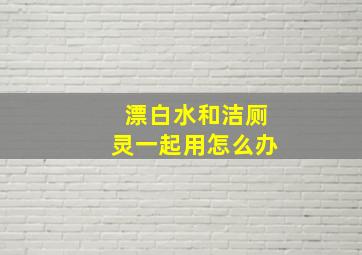 漂白水和洁厕灵一起用怎么办