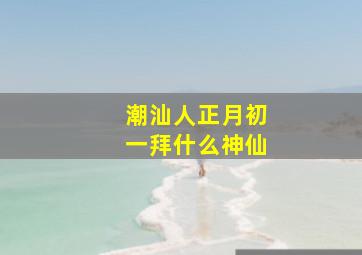 潮汕人正月初一拜什么神仙