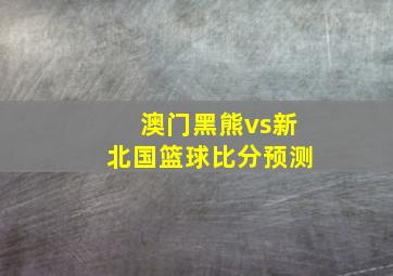 澳门黑熊vs新北国篮球比分预测