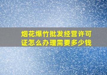 烟花爆竹批发经营许可证怎么办理需要多少钱