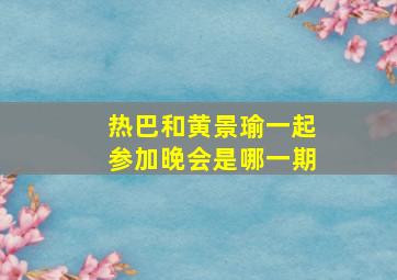 热巴和黄景瑜一起参加晚会是哪一期