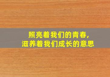 照亮着我们的青春,滋养着我们成长的意思