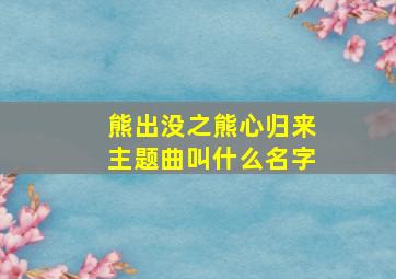 熊出没之熊心归来主题曲叫什么名字