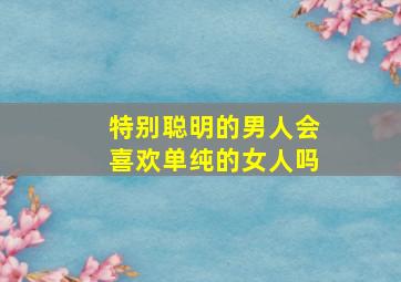 特别聪明的男人会喜欢单纯的女人吗