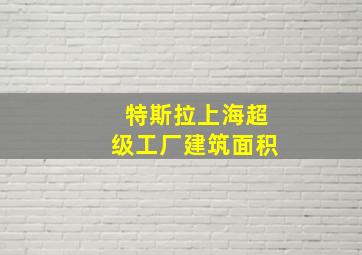 特斯拉上海超级工厂建筑面积