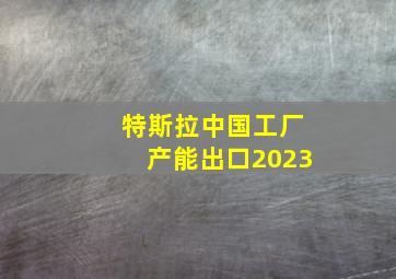 特斯拉中国工厂产能出口2023