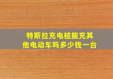 特斯拉充电桩能充其他电动车吗多少钱一台