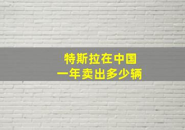 特斯拉在中国一年卖出多少辆