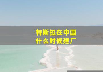 特斯拉在中国什么时候建厂