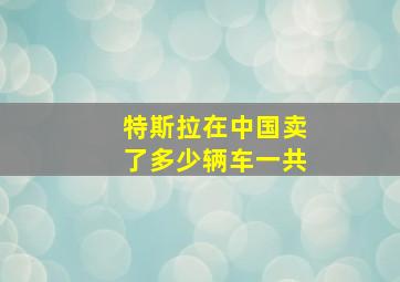 特斯拉在中国卖了多少辆车一共