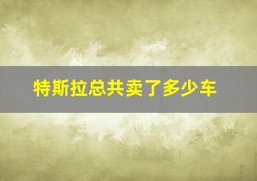 特斯拉总共卖了多少车