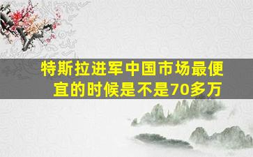 特斯拉进军中国市场最便宜的时候是不是70多万