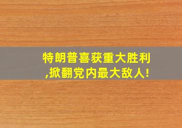 特朗普喜获重大胜利,掀翻党内最大敌人!