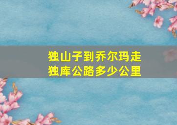 独山子到乔尔玛走独库公路多少公里