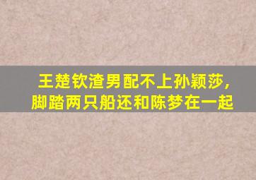 王楚钦渣男配不上孙颖莎,脚踏两只船还和陈梦在一起