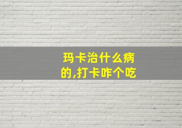 玛卡治什么病的,打卡咋个吃