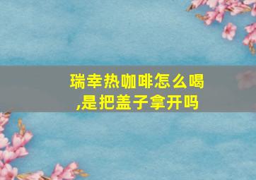 瑞幸热咖啡怎么喝,是把盖子拿开吗