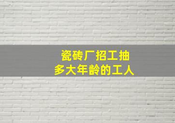 瓷砖厂招工抽多大年龄的工人