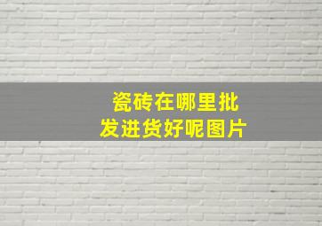 瓷砖在哪里批发进货好呢图片