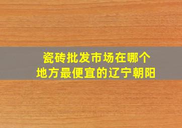 瓷砖批发市场在哪个地方最便宜的辽宁朝阳