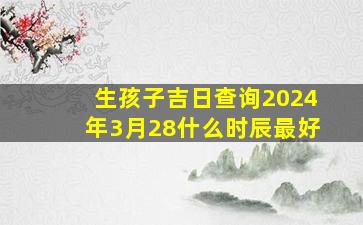 生孩子吉日查询2024年3月28什么时辰最好