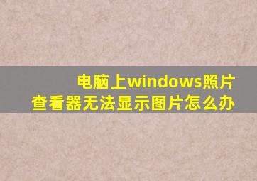 电脑上windows照片查看器无法显示图片怎么办