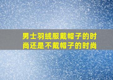 男士羽绒服戴帽子的时尚还是不戴帽子的时尚