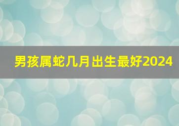 男孩属蛇几月出生最好2024