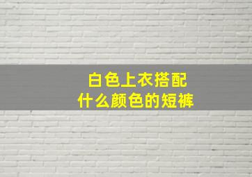 白色上衣搭配什么颜色的短裤