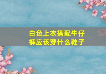 白色上衣搭配牛仔裤应该穿什么鞋子