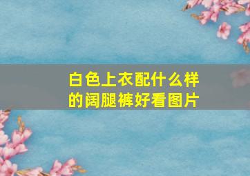 白色上衣配什么样的阔腿裤好看图片