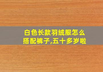 白色长款羽绒服怎么搭配裤子,五十多岁啦