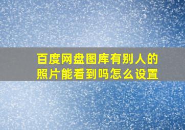 百度网盘图库有别人的照片能看到吗怎么设置