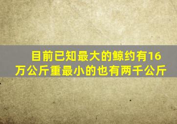 目前已知最大的鲸约有16万公斤重最小的也有两千公斤