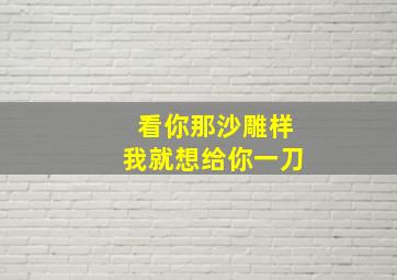 看你那沙雕样我就想给你一刀