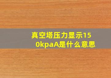 真空塔压力显示150kpaA是什么意思