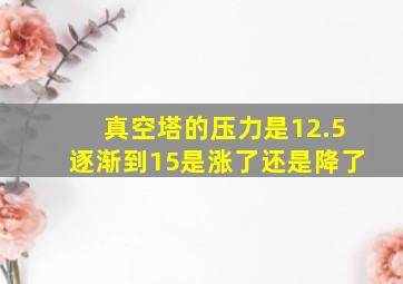 真空塔的压力是12.5逐渐到15是涨了还是降了