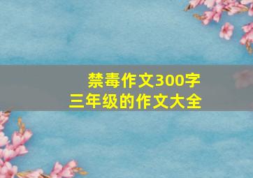 禁毒作文300字三年级的作文大全