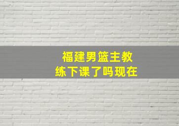 福建男篮主教练下课了吗现在