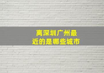 离深圳广州最近的是哪些城市