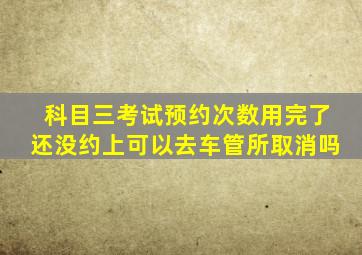 科目三考试预约次数用完了还没约上可以去车管所取消吗