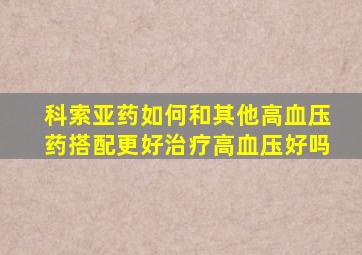 科索亚药如何和其他高血压药搭配更好治疗高血压好吗