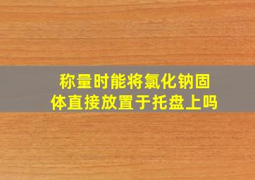 称量时能将氯化钠固体直接放置于托盘上吗