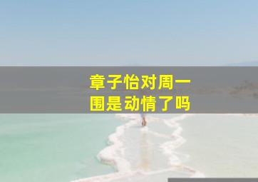 章子怡对周一围是动情了吗