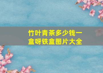 竹叶青茶多少钱一盒呀铁盒图片大全