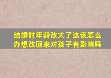 结婚时年龄改大了这该怎么办想改回来对孩子有影响吗