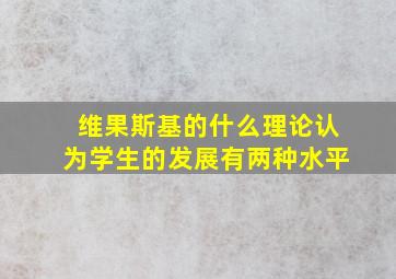 维果斯基的什么理论认为学生的发展有两种水平