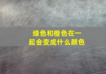 绿色和橙色在一起会变成什么颜色