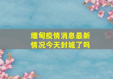 缅甸疫情消息最新情况今天封城了吗